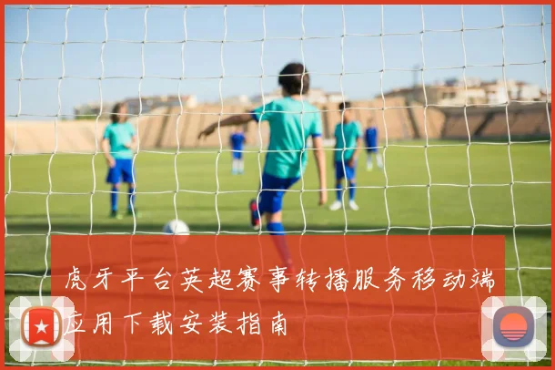 虎牙平台英超赛事转播服务移动端应用下载安装指南