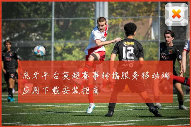 虎牙平台英超赛事转播服务移动端应用下载安装指南