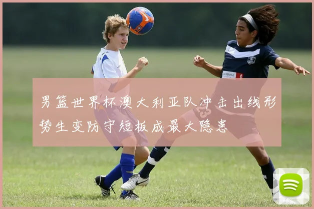 男篮世界杯澳大利亚队冲击出线形势生变防守短板成最大隐患