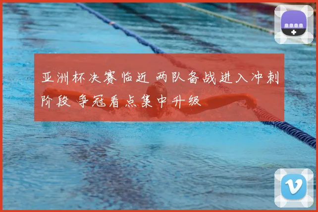 亚洲杯决赛临近 两队备战进入冲刺阶段 争冠看点集中升级