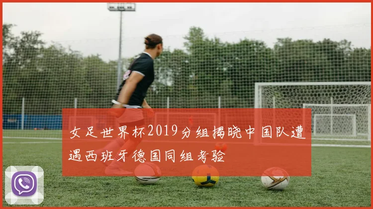 女足世界杯2019分组揭晓中国队遭遇西班牙德国同组考验