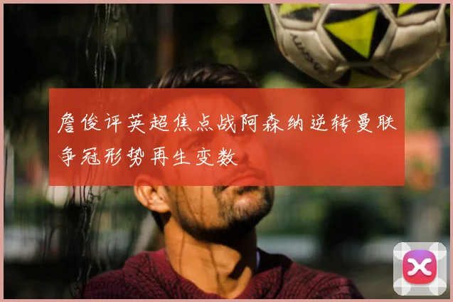 詹俊评英超焦点战阿森纳逆转曼联争冠形势再生变数