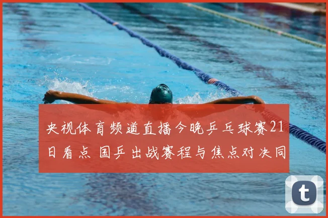 央视体育频道直播今晚乒乓球赛21日看点 国乒出战赛程与焦点对决同步呈现