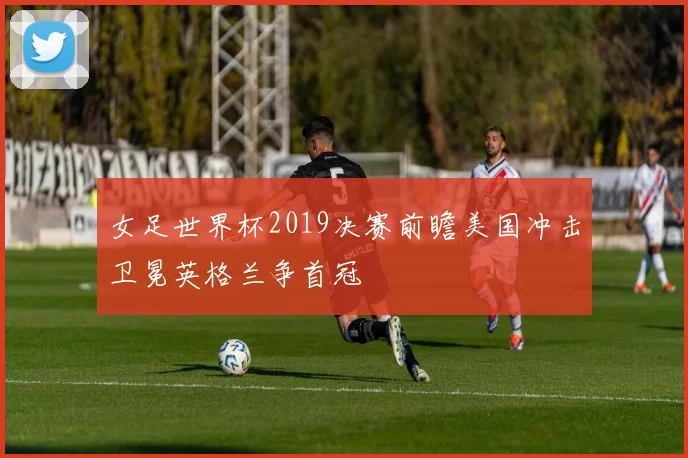 女足世界杯2019决赛前瞻美国冲击卫冕英格兰争首冠