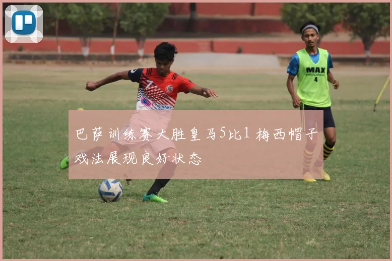 巴萨训练赛大胜皇马5比1 梅西帽子戏法展现良好状态