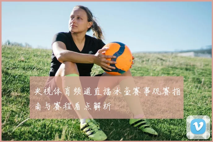 央视体育频道直播冰壶赛事观赛指南与赛程看点解析