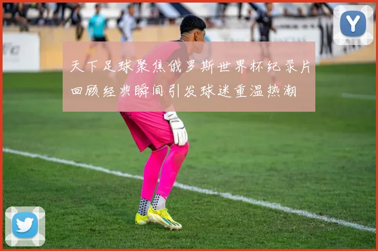 天下足球聚焦俄罗斯世界杯纪录片回顾经典瞬间引发球迷重温热潮