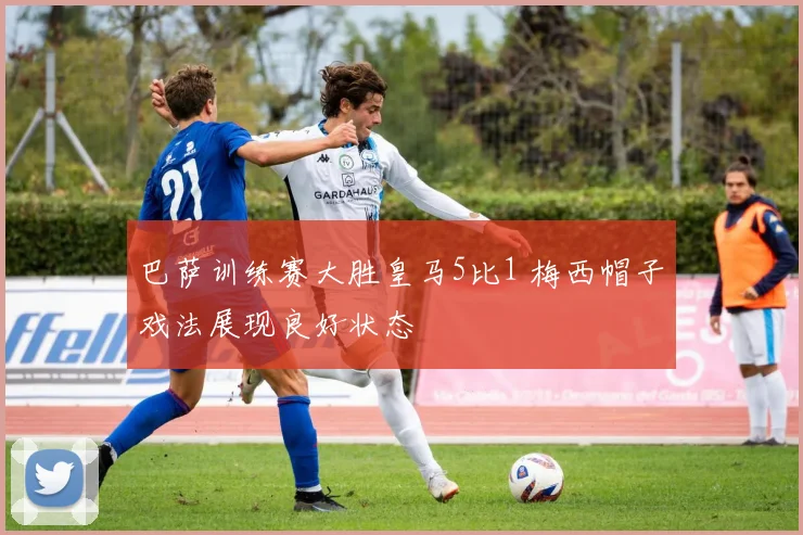 巴萨训练赛大胜皇马5比1 梅西帽子戏法展现良好状态