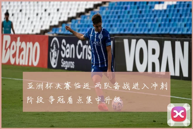亚洲杯决赛临近 两队备战进入冲刺阶段 争冠看点集中升级
