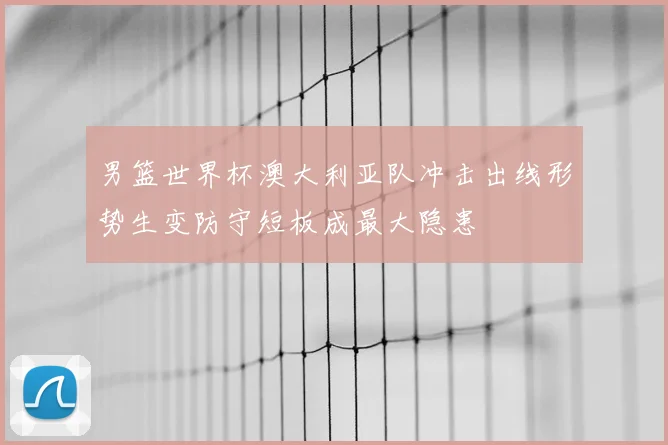 男篮世界杯澳大利亚队冲击出线形势生变防守短板成最大隐患