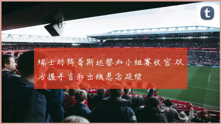 瑞士对阵哥斯达黎加小组赛收官 双方握手言和出线悬念延续