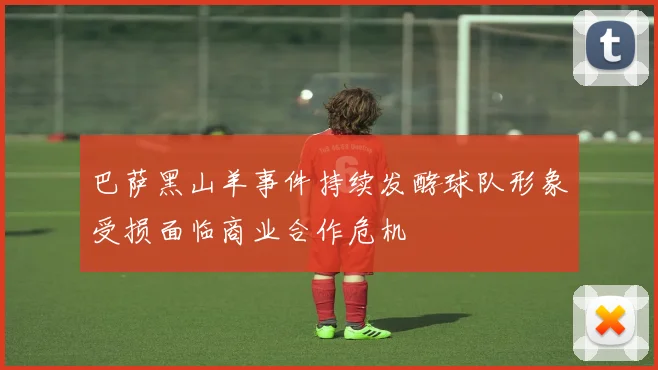 巴萨黑山羊事件持续发酵球队形象受损面临商业合作危机