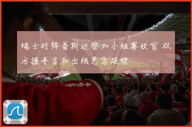 瑞士对阵哥斯达黎加小组赛收官 双方握手言和出线悬念延续