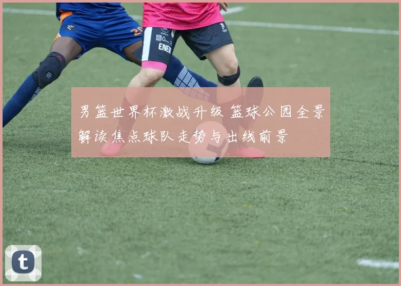 男篮世界杯激战升级 篮球公园全景解读焦点球队走势与出线前景