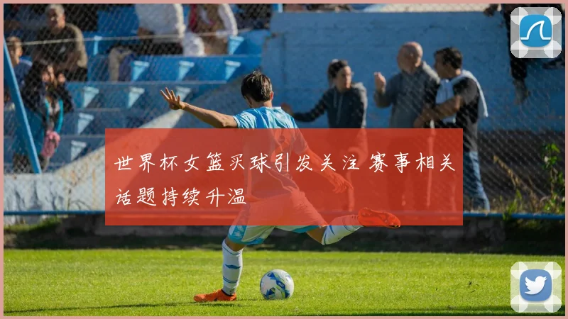 世界杯女篮买球引发关注 赛事相关话题持续升温