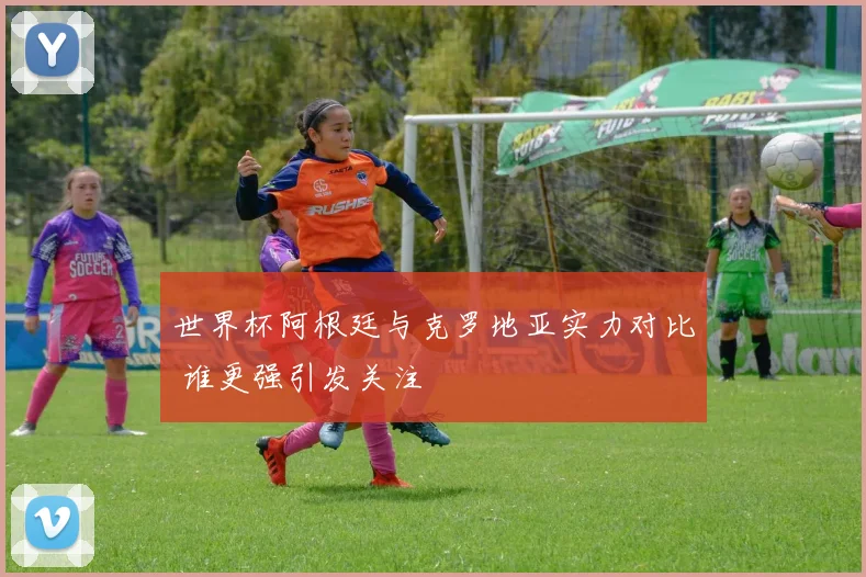 世界杯阿根廷与克罗地亚实力对比 谁更强引发关注