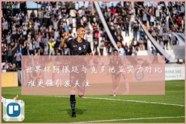 世界杯阿根廷与克罗地亚实力对比 谁更强引发关注