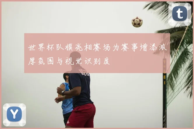 世界杯队旗亮相赛场为赛事增添浓厚氛围与视觉识别度